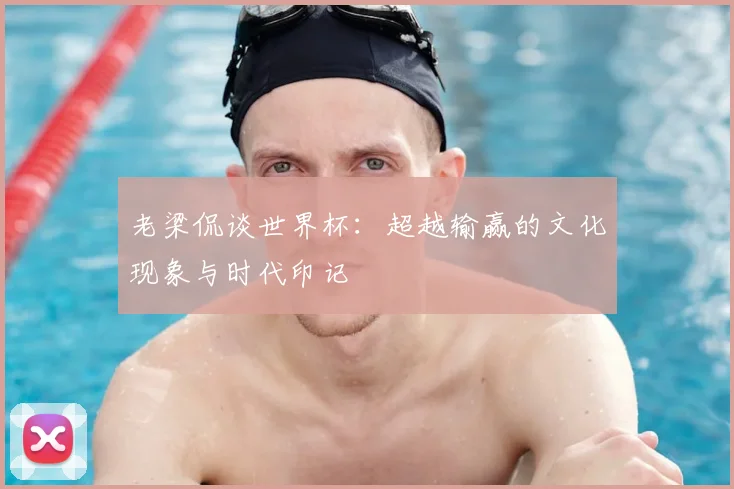 老梁侃谈世界杯:超越输赢的文化现象与时代印记