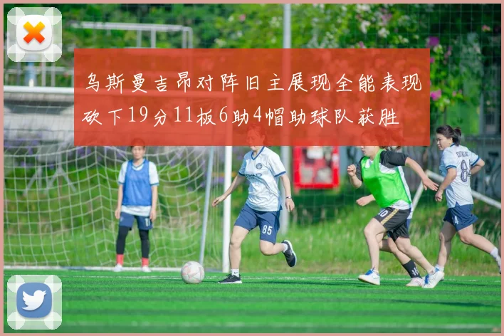 乌斯曼吉昂对阵旧主展现全能表现砍下19分11板6助4帽助球队获胜