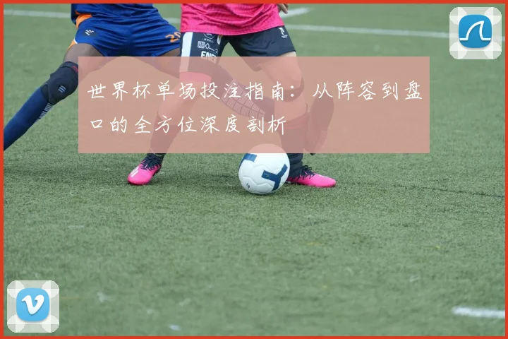 世界杯单场投注指南：从阵容到盘口的全方位深度剖析