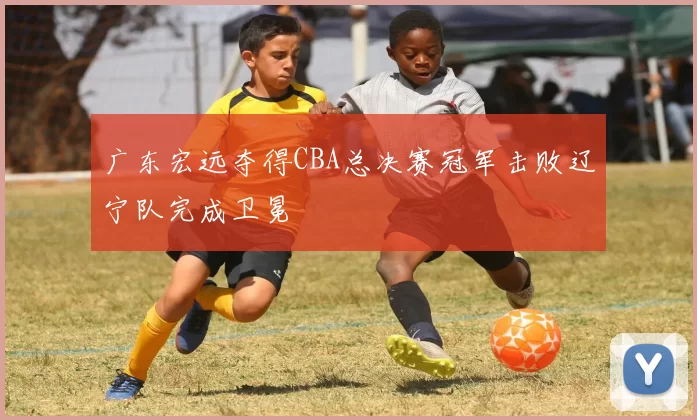 广东宏远夺得CBA总决赛冠军击败辽宁队完成卫冕