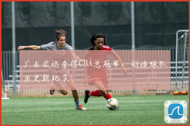 广东宏远夺得CBA总冠军,创造球队历史新纪录
