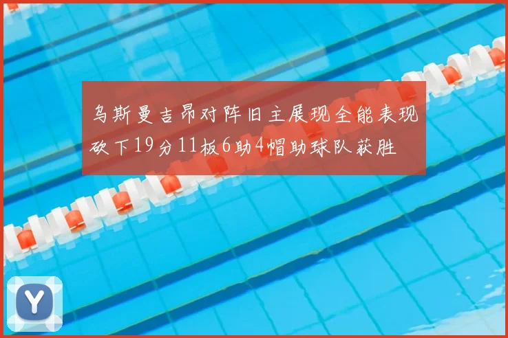 乌斯曼吉昂对阵旧主展现全能表现砍下19分11板6助4帽助球队获胜