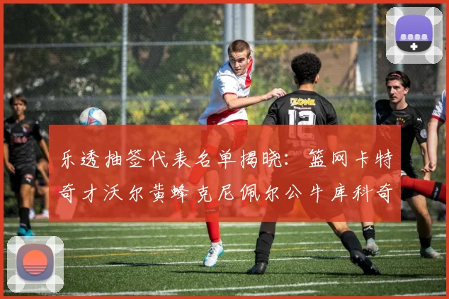 乐透抽签代表名单揭晓：篮网卡特奇才沃尔黄蜂克尼佩尔公牛库科奇齐聚一堂