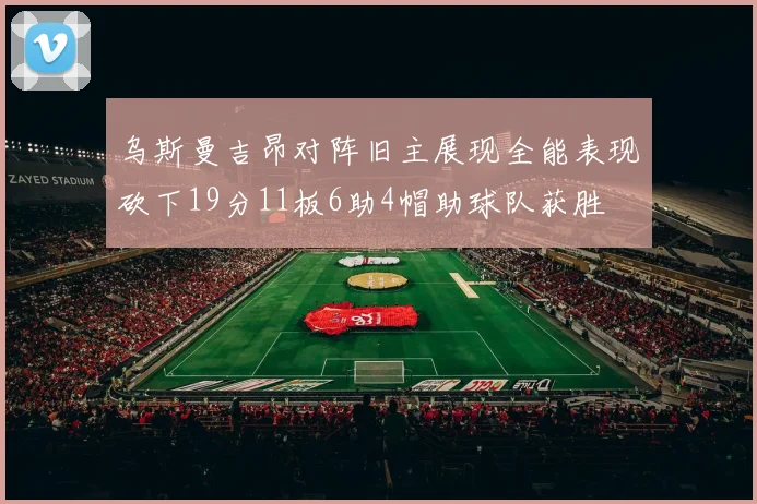 乌斯曼吉昂对阵旧主展现全能表现砍下19分11板6助4帽助球队获胜