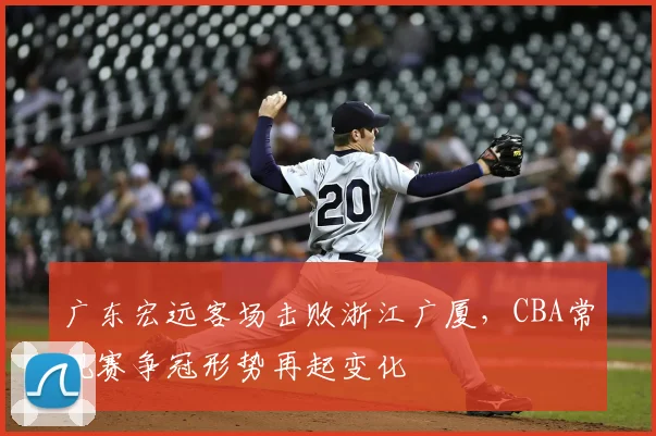 广东宏远客场击败浙江广厦，CBA常规赛争冠形势再起变化
