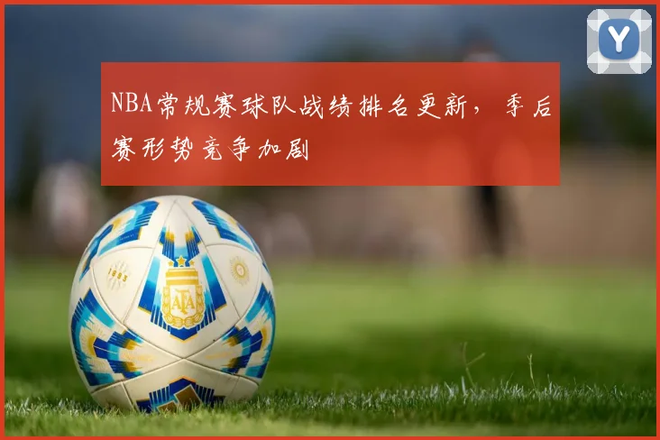 NBA常规赛球队战绩排名更新,季后赛形势竞争加剧