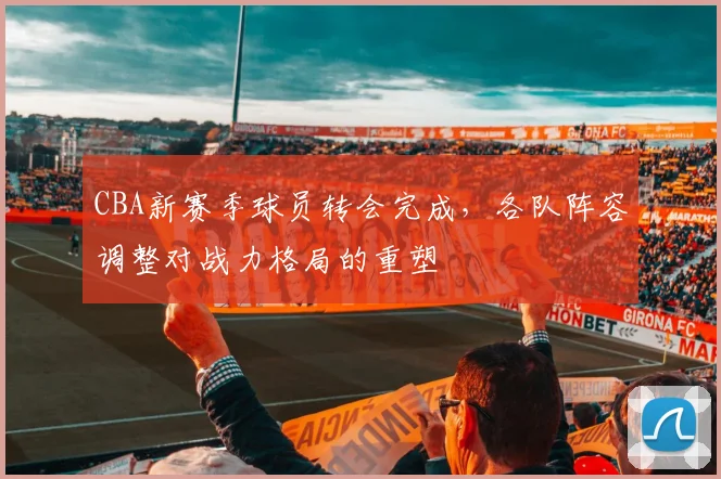 CBA新赛季球员转会完成，各队阵容调整对战力格局的重塑
