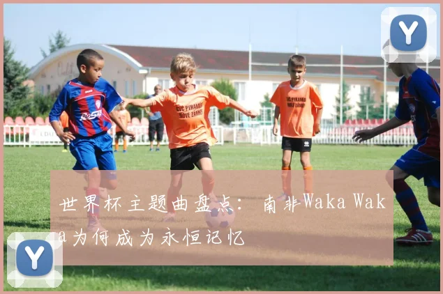 世界杯主题曲盘点:南非Waka Waka为何成为永恒记忆