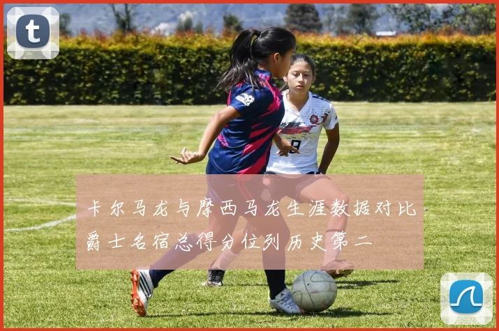 卡尔马龙与摩西马龙生涯数据对比爵士名宿总得分位列历史第二