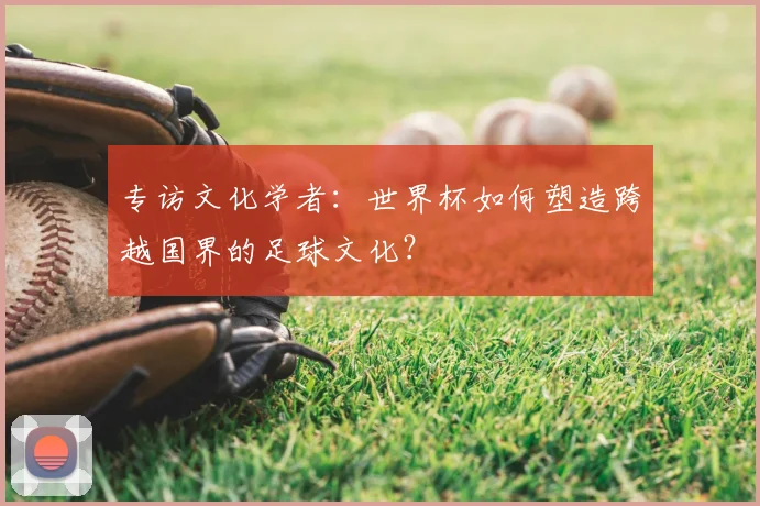 专访文化学者:世界杯如何塑造跨越国界的足球文化?