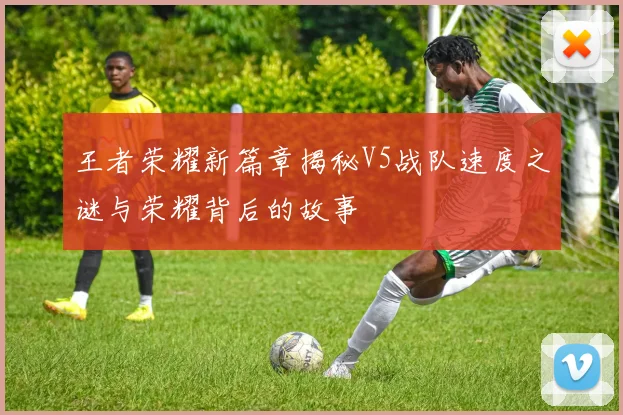 王者荣耀新篇章揭秘V5战队速度之谜与荣耀背后的故事