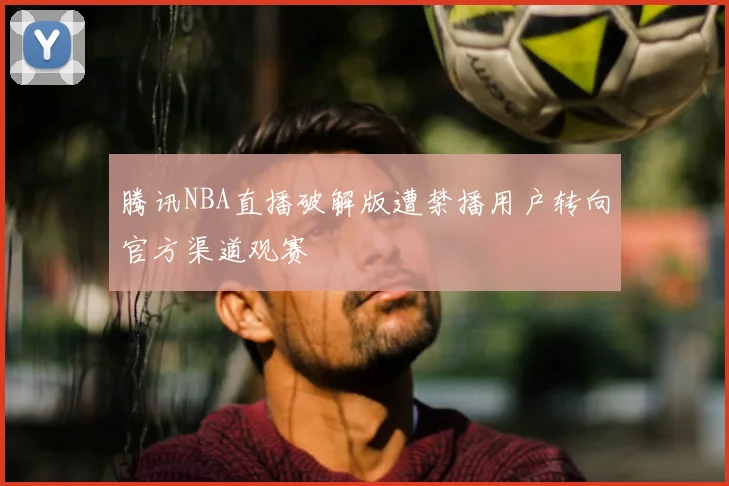 腾讯NBA直播破解版遭禁播用户转向官方渠道观赛