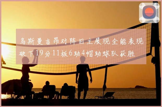 乌斯曼吉昂对阵旧主展现全能表现砍下19分11板6助4帽助球队获胜