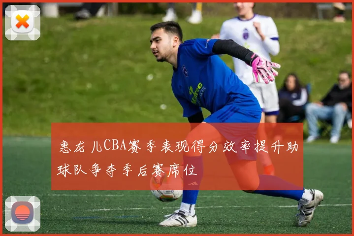 惠龙儿CBA赛季表现得分效率提升助球队争夺季后赛席位