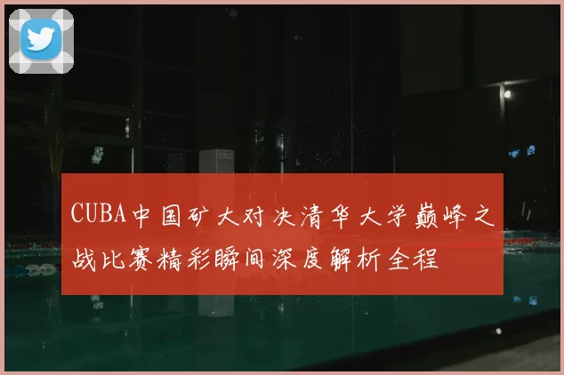 CUBA中国矿大对决清华大学巅峰之战比赛精彩瞬间深度解析全程