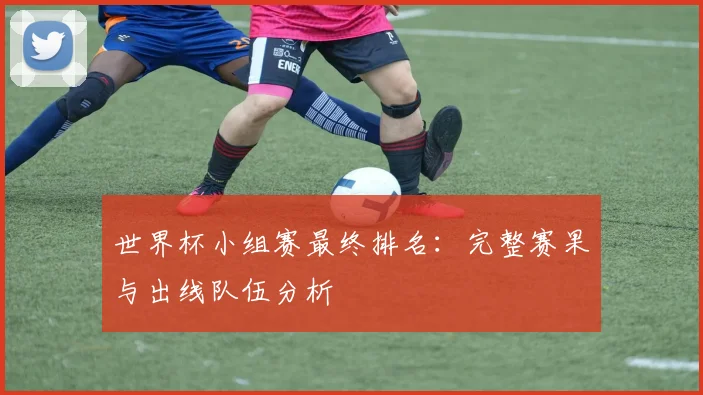 世界杯小组赛最终排名：完整赛果与出线队伍分析