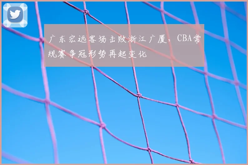 广东宏远客场击败浙江广厦，CBA常规赛争冠形势再起变化