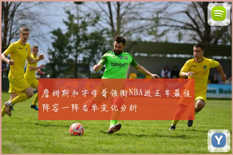 詹姆斯和字母哥领衔NBA近五年最佳阵容一阵名单变化分析