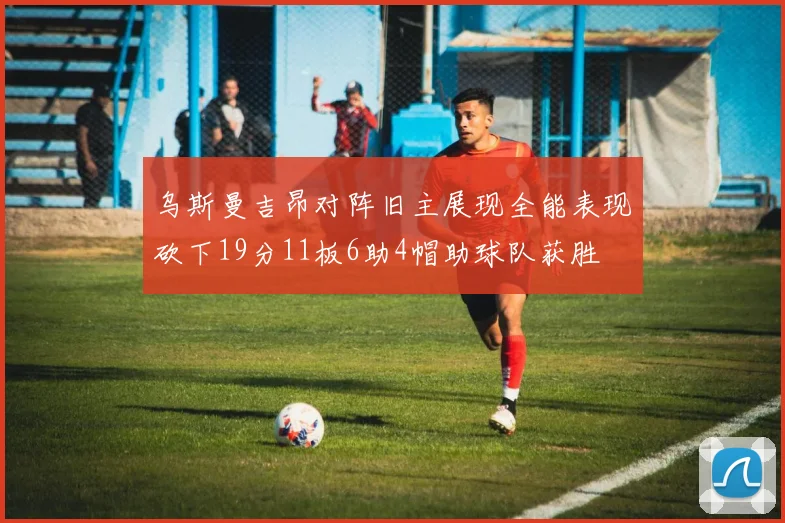 乌斯曼吉昂对阵旧主展现全能表现砍下19分11板6助4帽助球队获胜