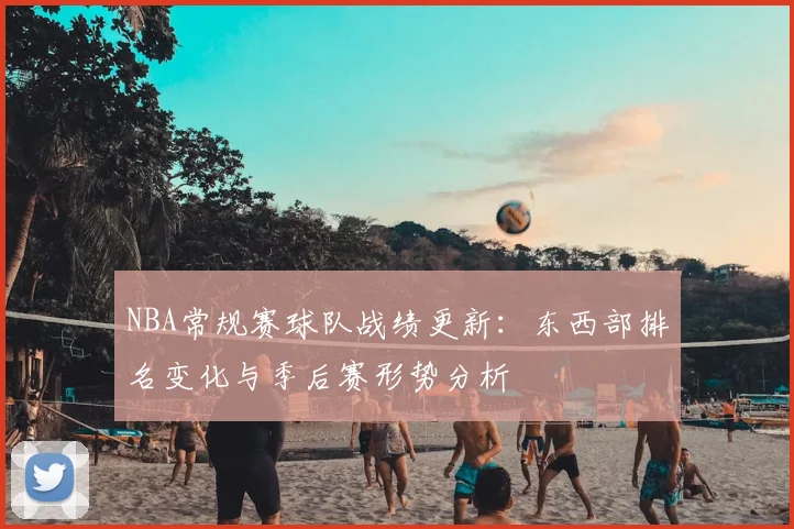 NBA常规赛球队战绩更新:东西部排名变化与季后赛形势分析