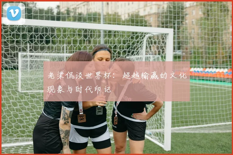 老梁侃谈世界杯：超越输赢的文化现象与时代印记