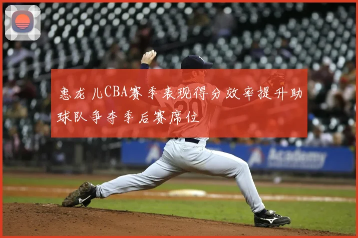 惠龙儿CBA赛季表现得分效率提升助球队争夺季后赛席位