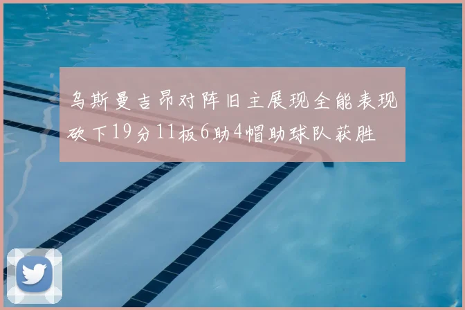 乌斯曼吉昂对阵旧主展现全能表现砍下19分11板6助4帽助球队获胜