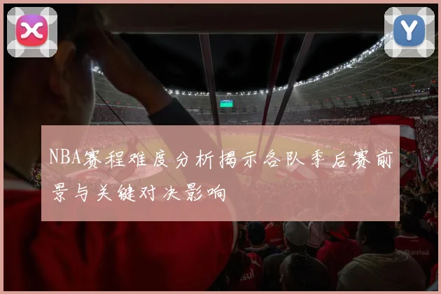 NBA赛程难度分析揭示各队季后赛前景与关键对决影响