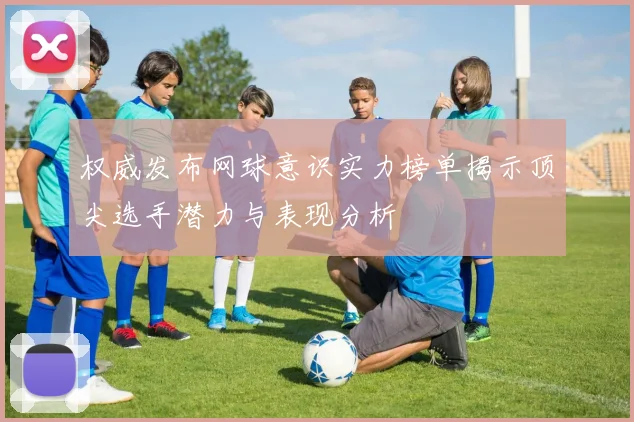 权威发布网球意识实力榜单揭示顶尖选手潜力与表现分析