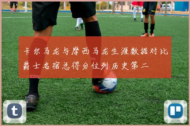卡尔马龙与摩西马龙生涯数据对比爵士名宿总得分位列历史第二