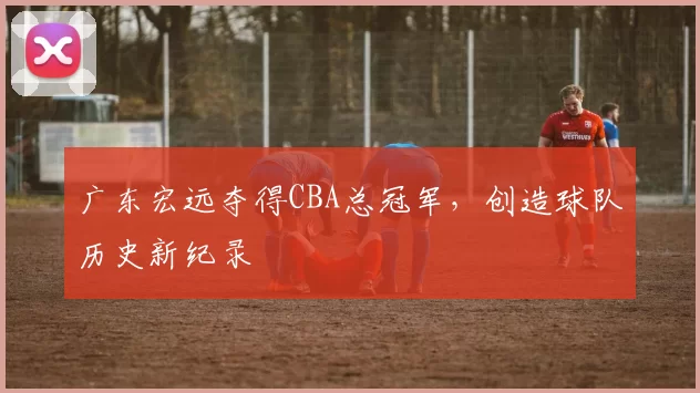 广东宏远夺得CBA总冠军，创造球队历史新纪录