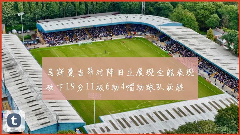乌斯曼吉昂对阵旧主展现全能表现砍下19分11板6助4帽助球队获胜