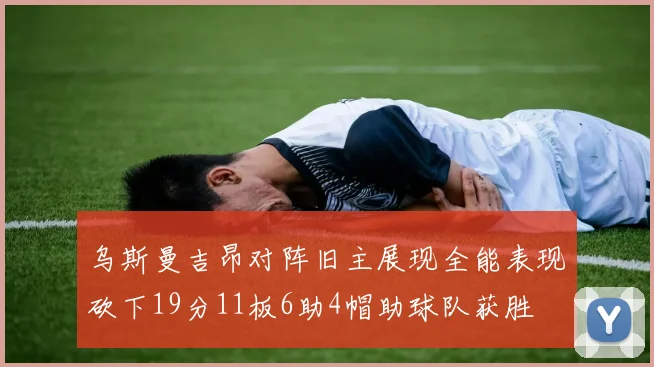 乌斯曼吉昂对阵旧主展现全能表现砍下19分11板6助4帽助球队获胜