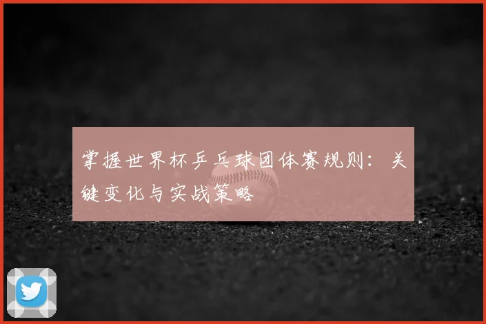 掌握世界杯乒乓球团体赛规则:关键变化与实战策略