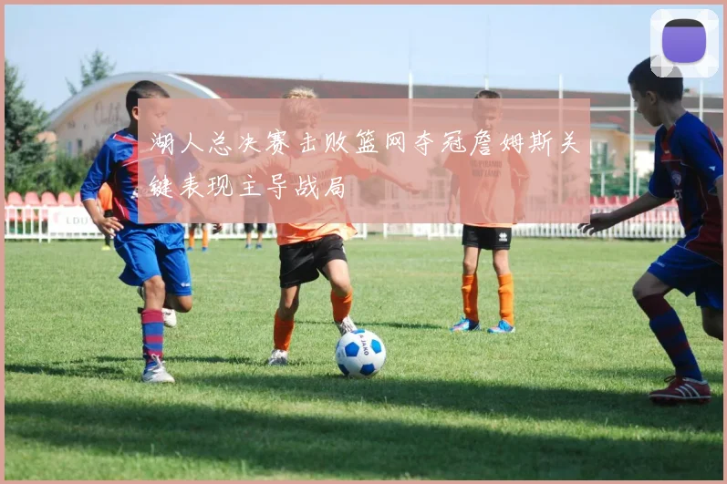 湖人总决赛击败篮网夺冠詹姆斯关键表现主导战局