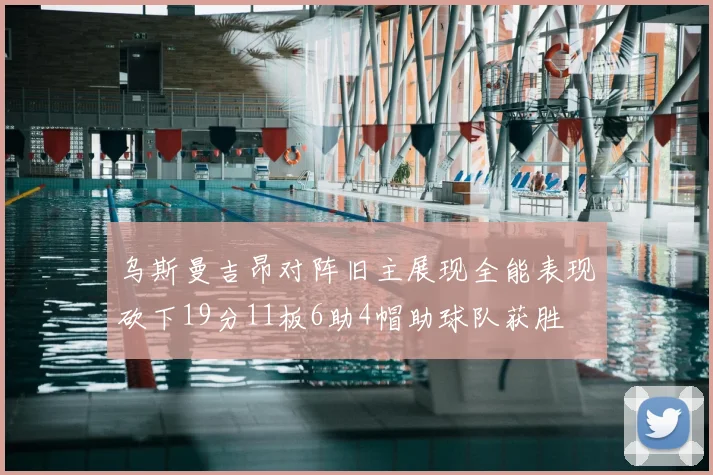 乌斯曼吉昂对阵旧主展现全能表现砍下19分11板6助4帽助球队获胜