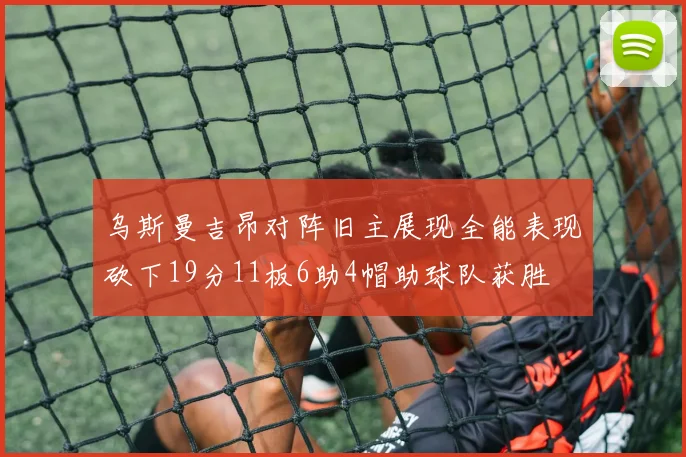 乌斯曼吉昂对阵旧主展现全能表现砍下19分11板6助4帽助球队获胜