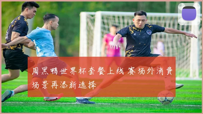 周黑鸭世界杯套餐上线 赛场外消费场景再添新选择