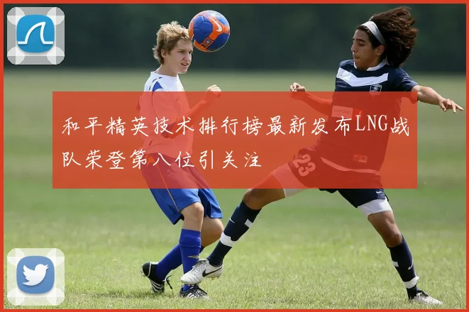 和平精英技术排行榜最新发布LNG战队荣登第八位引关注