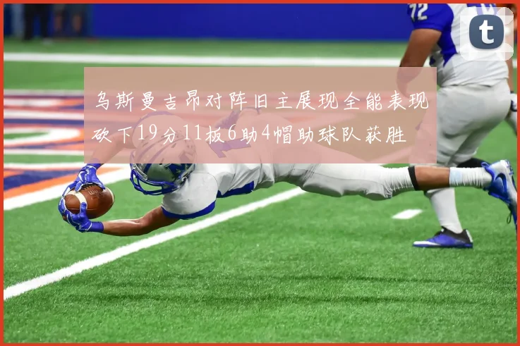 乌斯曼吉昂对阵旧主展现全能表现砍下19分11板6助4帽助球队获胜