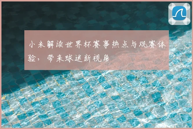 小米解读世界杯赛事热点与观赛体验，带来球迷新视角