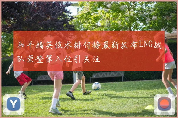 和平精英技术排行榜最新发布LNG战队荣登第八位引关注
