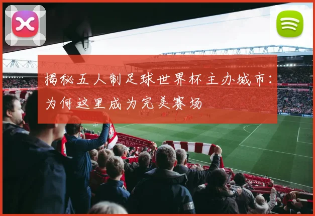 揭秘五人制足球世界杯主办城市：为何这里成为完美赛场