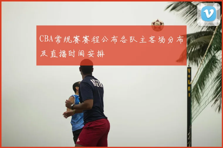 CBA常规赛赛程公布各队主客场分布及直播时间安排