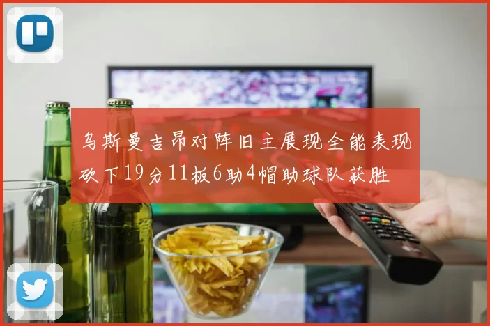乌斯曼吉昂对阵旧主展现全能表现砍下19分11板6助4帽助球队获胜