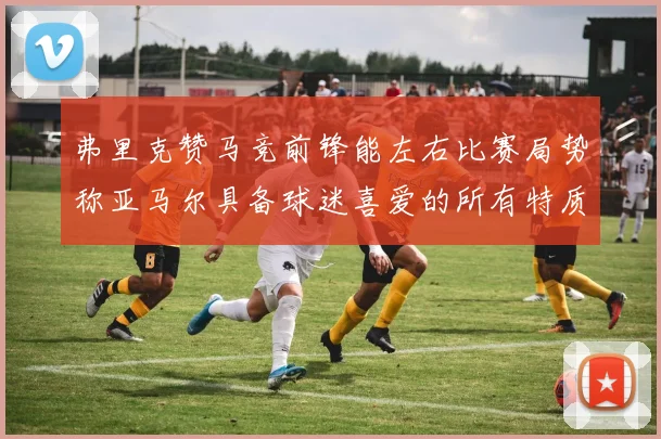 弗里克赞马竞前锋能左右比赛局势称亚马尔具备球迷喜爱的所有特质