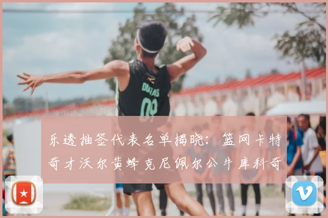 乐透抽签代表名单揭晓:篮网卡特奇才沃尔黄蜂克尼佩尔公牛库科奇齐聚一堂