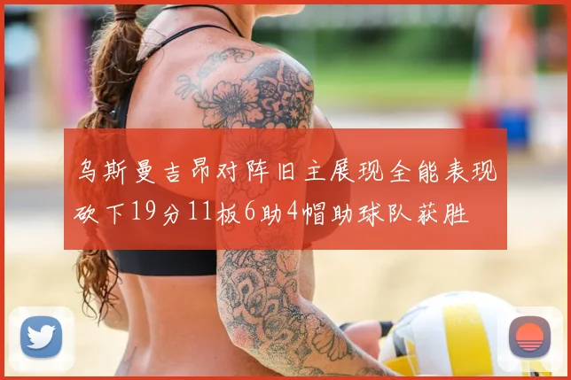 乌斯曼吉昂对阵旧主展现全能表现砍下19分11板6助4帽助球队获胜