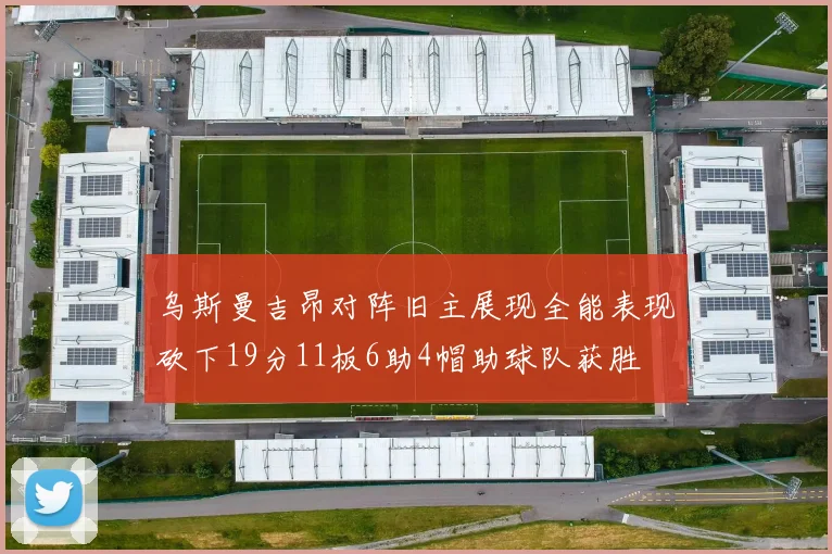 乌斯曼吉昂对阵旧主展现全能表现砍下19分11板6助4帽助球队获胜