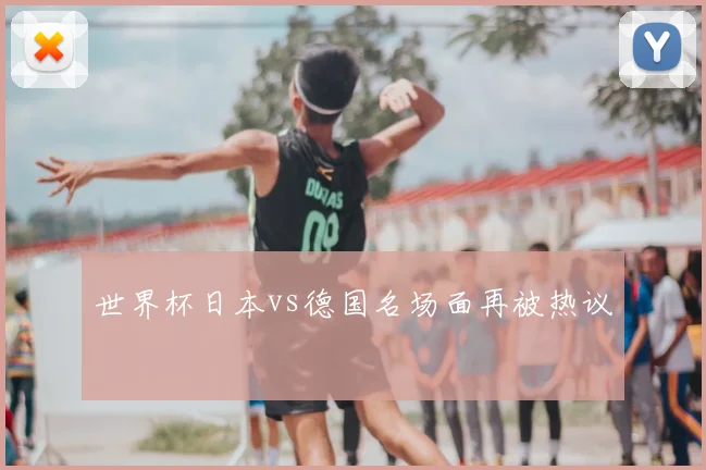 世界杯日本vs德国名场面再被热议